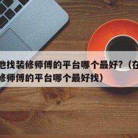 在本地找装修师傅的平台哪个最好?（在本地找装修师傅的平台哪个最好找）