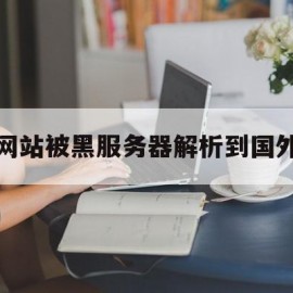 网站被黑服务器解析到国外(网站被黑服务器解析到国外怎么解决)