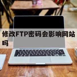 修改FTP密码会影响网站吗(修改ftp密码会影响网站吗安全吗)