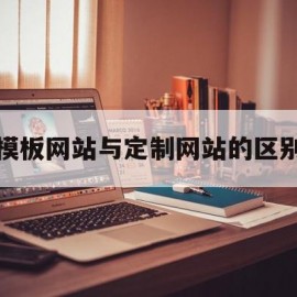 模板网站与定制网站的区别(定制化网站和模板网站的区别)