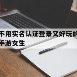 不用实名认证登录又好玩的手游女生(不用实名认证登录又好玩的手游女生的游戏)