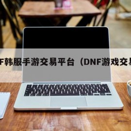 DNF韩服手游交易平台（DNF游戏交易平台）