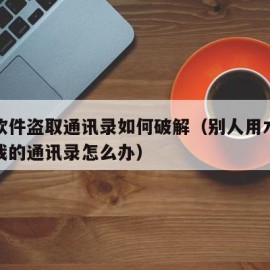 木马软件盗取通讯录如何破解（别人用木马盗取了我的通讯录怎么办）