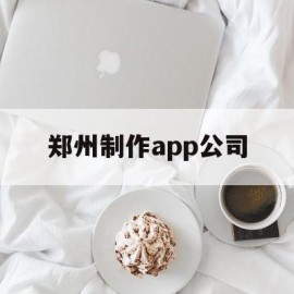 郑州制作app公司(郑州app软件开发公司)