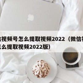 微信视频号怎么提取视频2022（微信视频号怎么提取视频2022版）