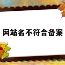 网站名不符合备案(网站名不符合备案怎么办)