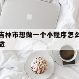 吉林市想做一个小程序怎么做的简单介绍
