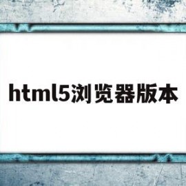 html5浏览器版本(h5浏览器历史版本)