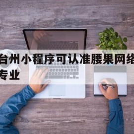 台州小程序可认准腰果网络专业(台州app开发信任腰果网络维护)