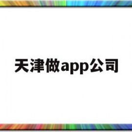 天津做app公司(天津app开发公司排名)