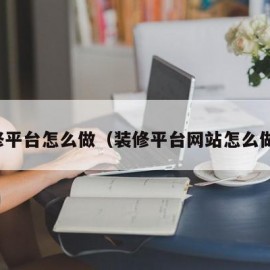装修平台怎么做（装修平台网站怎么做的）