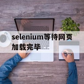 selenium等待网页加载完毕(selenium等待页面加载完毕)