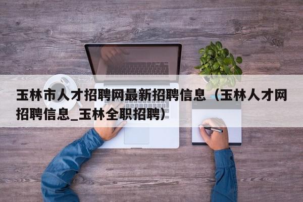 玉林市人才招聘网最新招聘信息（玉林人才网招聘信息_玉林全职招聘）,玉林市人才招聘网最新招聘信息,信息,百度,科技,第1张