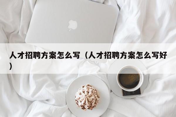 人才招聘方案怎么写（人才招聘方案怎么写好）,人才招聘方案怎么写,视频,信息,百度,第1张