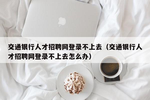 交通银行人才招聘网登录不上去（交通银行人才招聘网登录不上去怎么办）