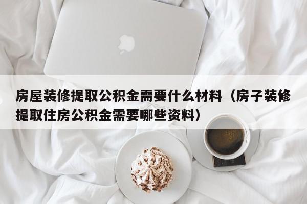 房屋装修提取公积金需要什么材料（房子装修提取住房公积金需要哪些资料）