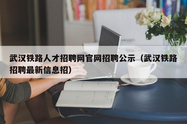 武汉铁路人才招聘网官网招聘公示（武汉铁路招聘最新信息招）,武汉铁路人才招聘网官网招聘公示,信息,百度,排名,第1张