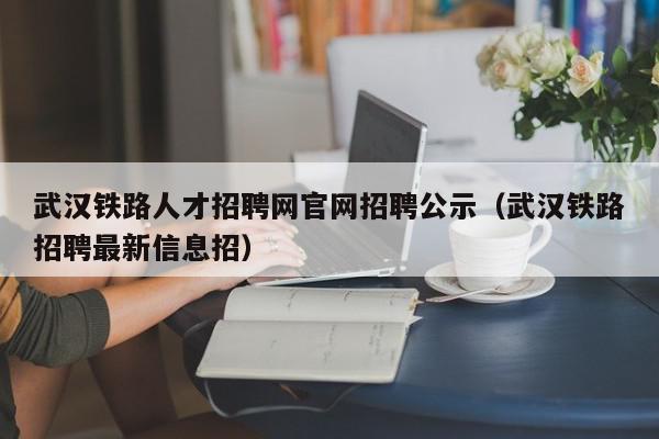 武汉铁路人才招聘网官网招聘公示（武汉铁路招聘最新信息招）