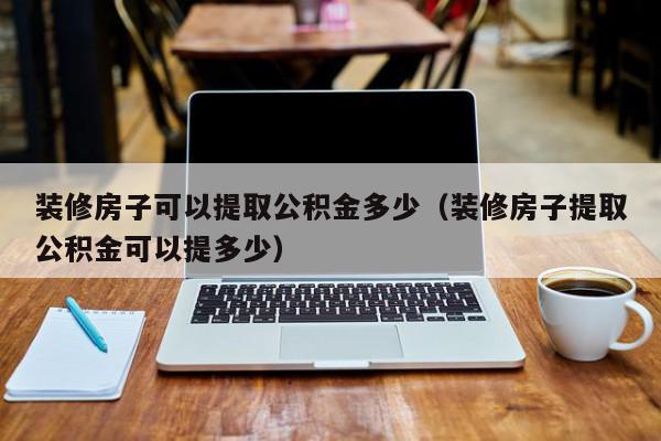 装修房子可以提取公积金多少（装修房子提取公积金可以提多少）