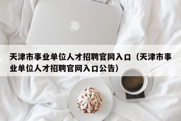 天津市事业单位人才招聘官网入口（天津市事业单位人才招聘官网入口公告）