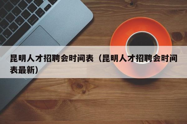 昆明人才招聘会时间表（昆明人才招聘会时间表最新）