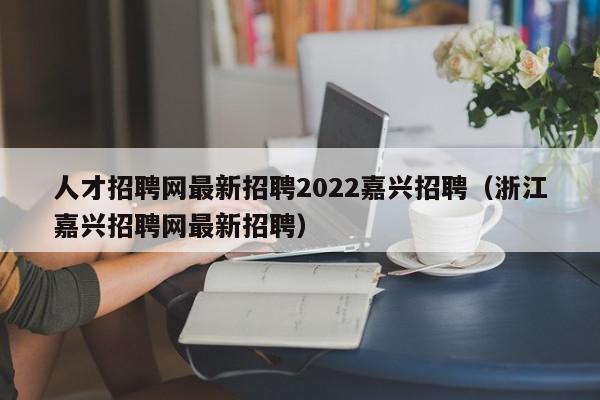 人才招聘网最新招聘2022嘉兴招聘（浙江嘉兴招聘网最新招聘）