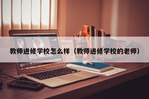 教师进修学校怎么样（教师进修学校的老师）