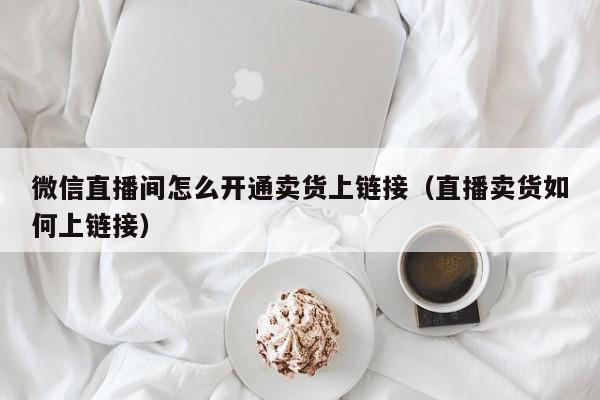 微信直播间怎么开通卖货上链接（直播卖货如何上链接）