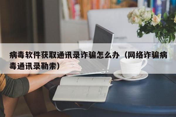 病毒软件获取通讯录诈骗怎么办（网络诈骗病毒通讯录勒索）