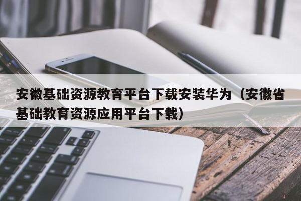 安徽基础资源教育平台下载安装华为（安徽省基础教育资源应用平台下载）