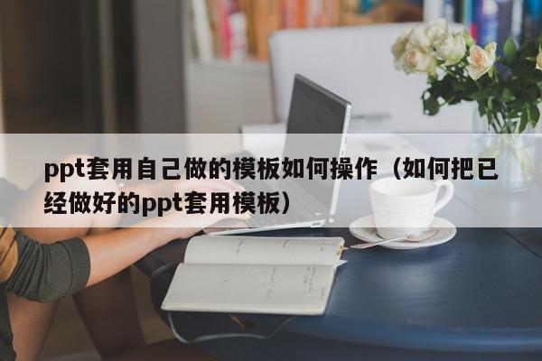 ppt套用自己做的模板如何操作（如何把已经做好的ppt套用模板）