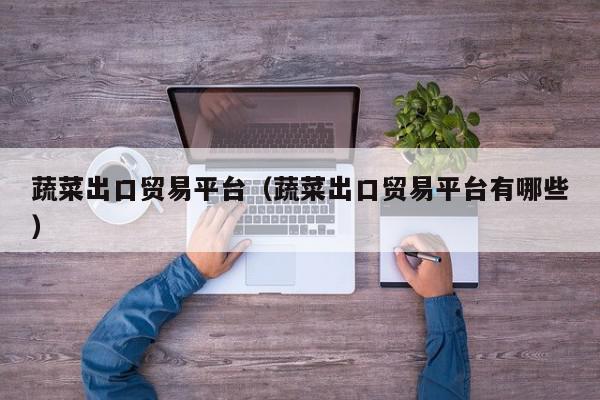 蔬菜出口贸易平台（蔬菜出口贸易平台有哪些）,蔬菜出口贸易平台,信息,APP,科技,第1张