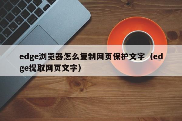 edge浏览器怎么复制网页保护文字（edge提取网页文字）