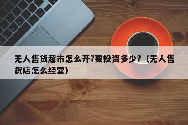 无人售货超市怎么开?要投资多少?（无人售货店怎么经营）,无人售货超市怎么开?要投资多少?,信息,投资,美团,第1张