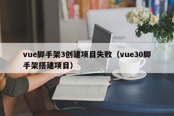 vue脚手架3创建项目失败（vue30脚手架搭建项目）