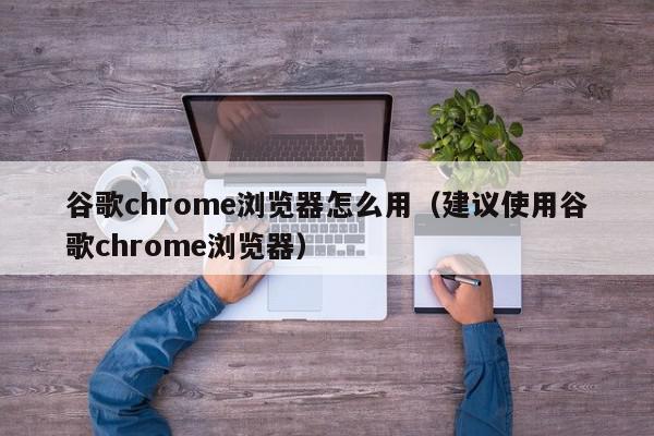 谷歌chrome浏览器怎么用（建议使用谷歌chrome浏览器）