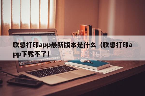 联想打印app最新版本是什么（联想打印app下载不了）