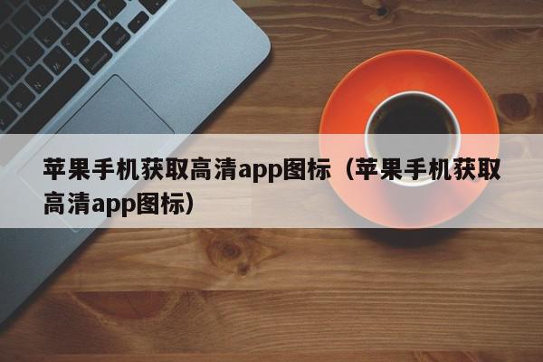 苹果手机获取高清app图标（苹果手机获取高清app图标）