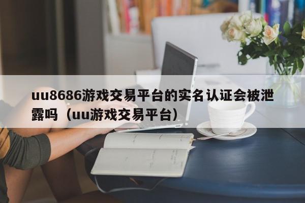 uu8686游戏交易平台的实名认证会被泄露吗（uu游戏交易平台）