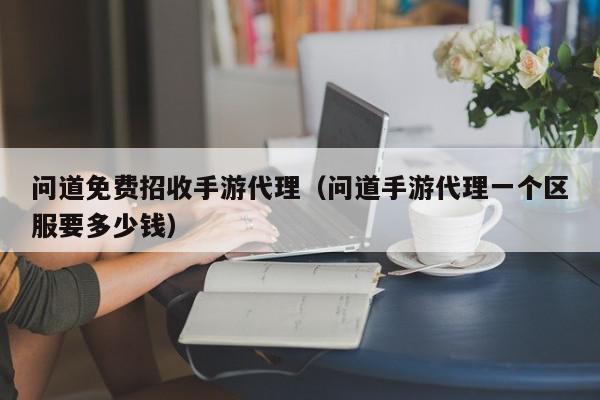 问道免费招收手游代理（问道手游代理一个区服要多少钱）