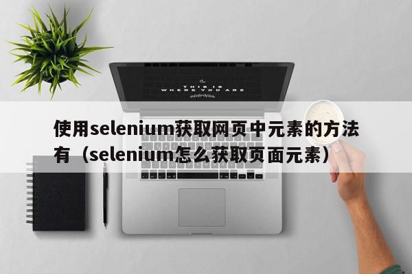使用selenium获取网页中元素的方法有（selenium怎么获取页面元素）