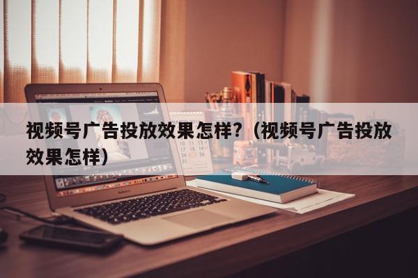 视频号广告投放效果怎样?（视频号广告投放效果怎样）,视频号广告投放效果怎样?,信息,视频,账号,第1张