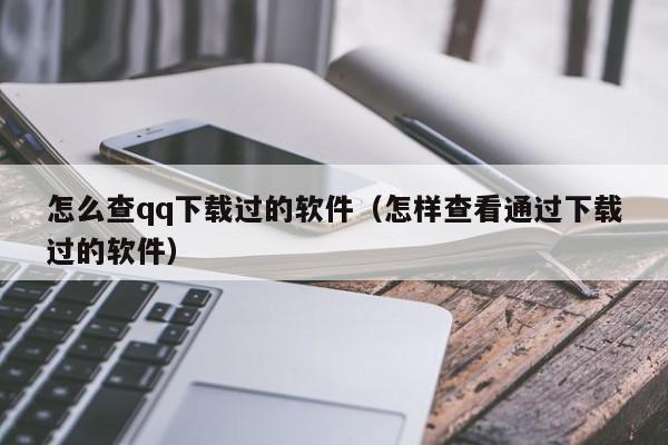 怎么查qq下载过的软件（怎样查看通过下载过的软件）