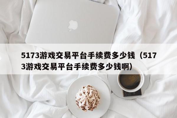 5173游戏交易平台手续费多少钱（5173游戏交易平台手续费多少钱啊）,5173游戏交易平台手续费多少钱,信息,百度,QQ,第1张