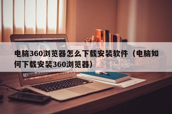 电脑360浏览器怎么下载安装软件（电脑如何下载安装360浏览器）,电脑360浏览器怎么下载安装软件,信息,视频,账号,第1张