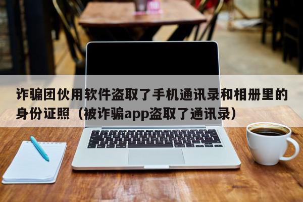 诈骗团伙用软件盗取了手机通讯录和相册里的身份证照（被诈骗app盗取了通讯录）