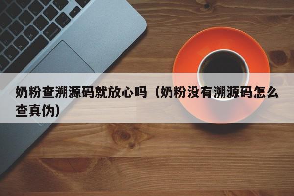 奶粉查溯源码就放心吗（奶粉没有溯源码怎么查真伪）