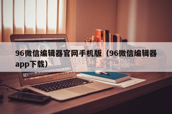 96微信编辑器官网手机版（96微信编辑器app下载）