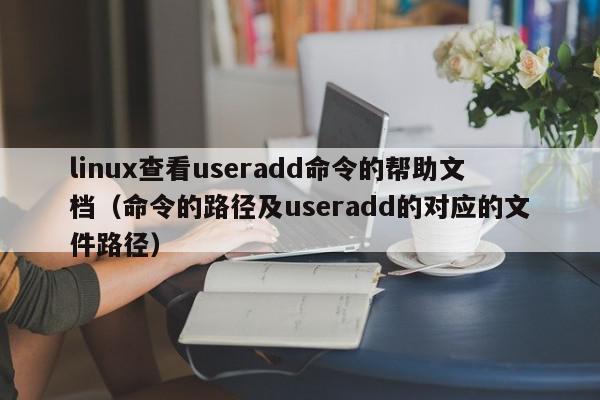 linux查看useradd命令的帮助文档（命令的路径及useradd的对应的文件路径）