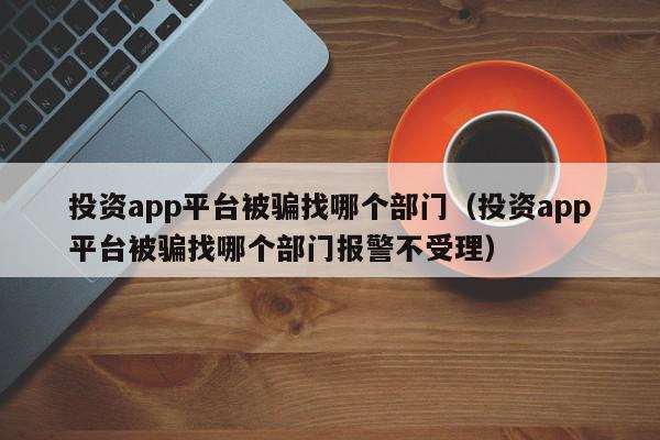 投资app平台被骗找哪个部门（投资app平台被骗找哪个部门报警不受理）,投资app平台被骗找哪个部门,信息,微信,APP,第1张